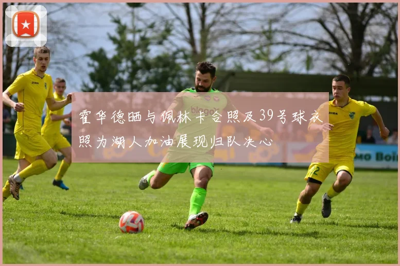 霍华德晒与佩林卡合照及39号球衣照为湖人加油展现归队决心