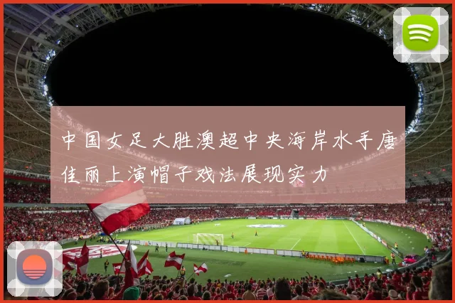中国女足大胜澳超中央海岸水手唐佳丽上演帽子戏法展现实力