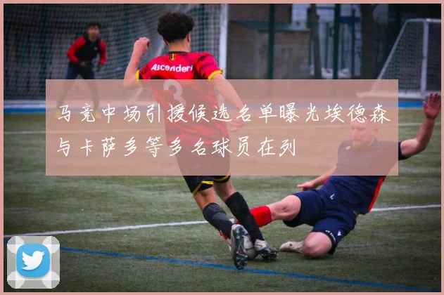 马竞中场引援候选名单曝光埃德森与卡萨多等多名球员在列