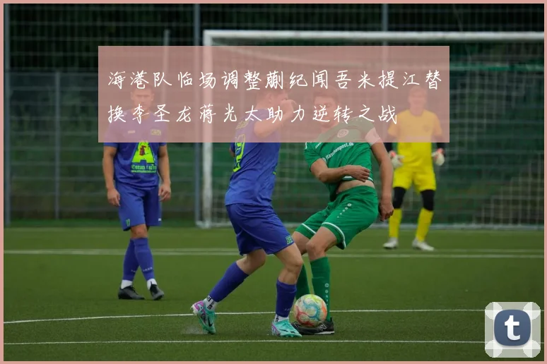 海港队临场调整蒯纪闻吾米提江替换李圣龙蒋光太助力逆转之战