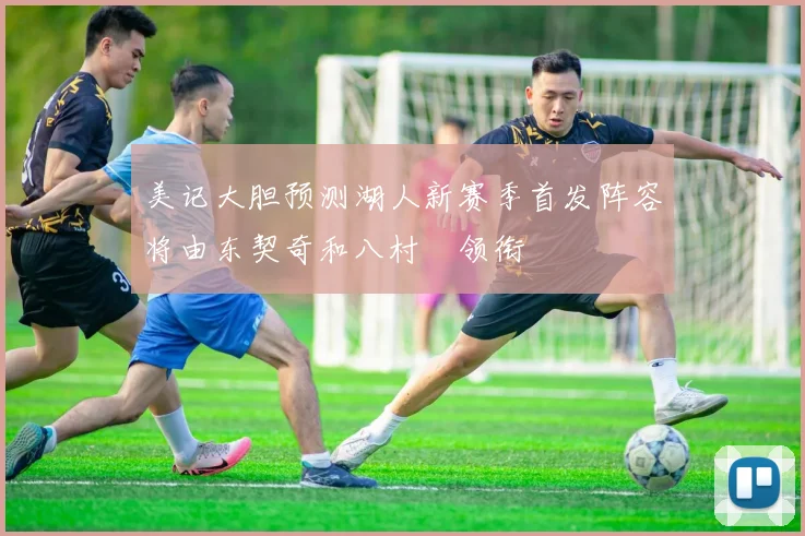 美记大胆预测湖人新赛季首发阵容将由东契奇和八村塁领衔