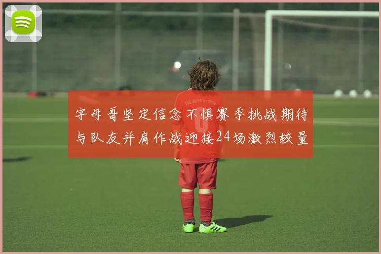 字母哥坚定信念不惧赛季挑战期待与队友并肩作战迎接24场激烈较量