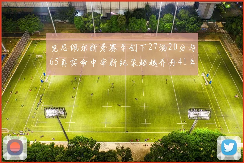 克尼佩尔新秀赛季创下27场20分与65真实命中率新纪录超越乔丹41年历史