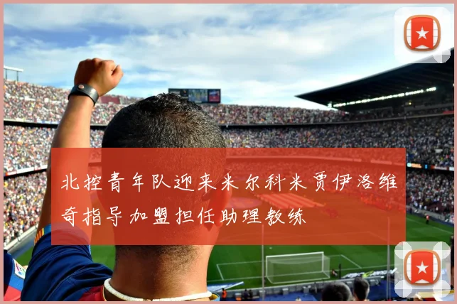 北控青年队迎来米尔科米贾伊洛维奇指导加盟担任助理教练