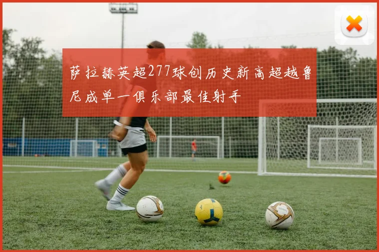 萨拉赫英超277球创历史新高超越鲁尼成单一俱乐部最佳射手