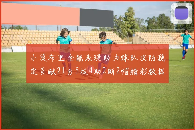 小莫布里全能表现助力球队攻防稳定贡献21分5板4助2断2帽精彩数据回顾