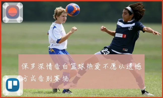 保罗深情告白篮球热爱不愿以遗憾方式告别赛场