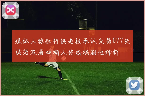 媒体人称独行侠老板承认交易077失误若浓眉回湖人将成戏剧性转折