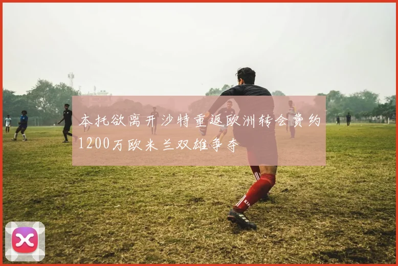本托欲离开沙特重返欧洲转会费约1200万欧米兰双雄争夺
