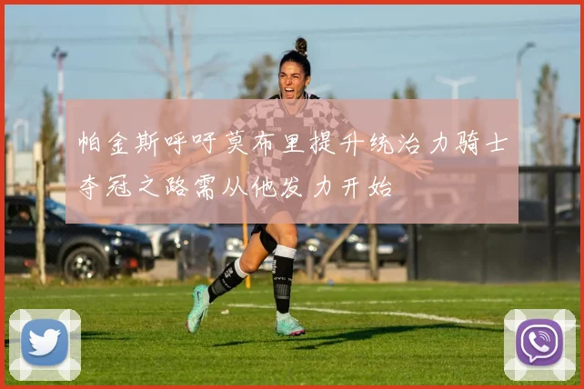 帕金斯呼吁莫布里提升统治力骑士夺冠之路需从他发力开始
