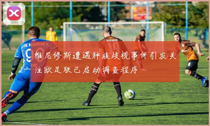 维尼修斯遭遇种族歧视事件引发关注欧足联已启动调查程序